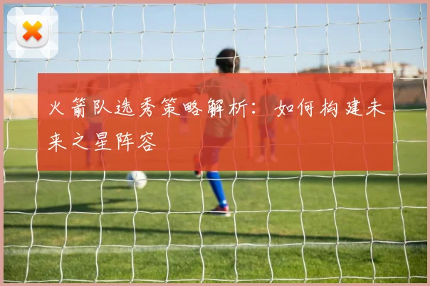 火箭队选秀策略解析：如何构建未来之星阵容