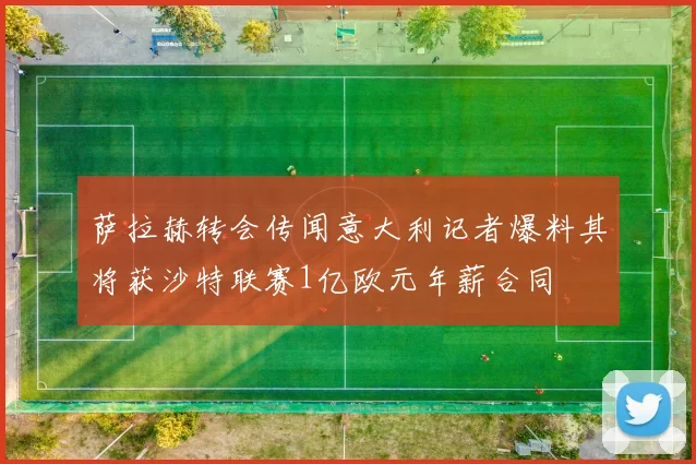 萨拉赫转会传闻意大利记者爆料其将获沙特联赛1亿欧元年薪合同