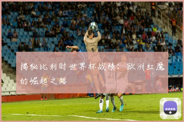揭秘比利时世界杯战绩：欧洲红魔的崛起之路