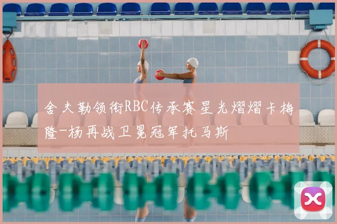 舍夫勒领衔RBC传承赛星光熠熠卡梅隆-杨再战卫冕冠军托马斯