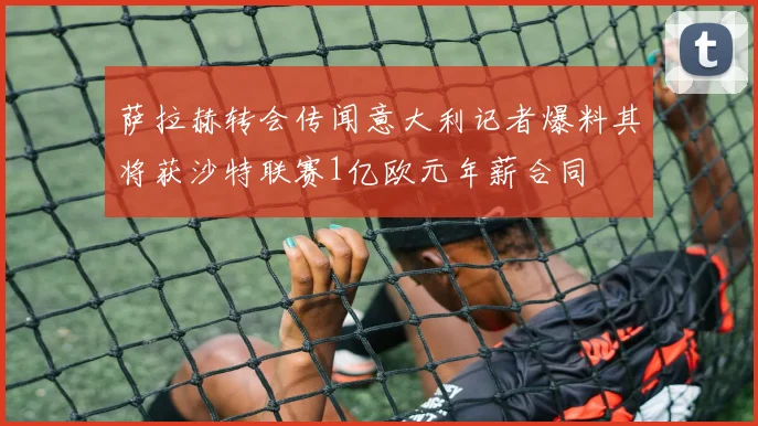 萨拉赫转会传闻意大利记者爆料其将获沙特联赛1亿欧元年薪合同
